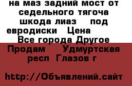 .на маз.задний мост от седельного тягоча шкода-лиаз110 под евродиски › Цена ­ 40 000 - Все города Другое » Продам   . Удмуртская респ.,Глазов г.